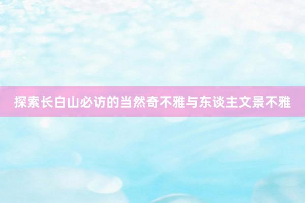 探索长白山必访的当然奇不雅与东谈主文景不雅